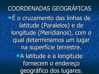 COORDENADAS GEOGRÁFICAS É o cruzamento das linhas de latitude (Paralelos) e de longitude (Meridianos), com o qual determinamos um lugar na superfície terrestre. A latitude e a longitude fornecem o endereço geográfico dos lugares. 