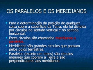 OS PARALELOS E OS MERIDIANOS Para a determinação da posição de qualquer coisa sobre a superfície da Terra, ela foi dividida por círculos no sentido vertical e no sentido horizontal.  Estes círculos são chamados  meridianos e paralelos.  Meridianos são grandes círculos que passam pelos polos terrestres.  Paralelos (exceto um deles) são círculos menores que cobrem a Terra e são perpendiculares aos meridianos.  