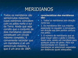 MERIDIANOS Todos os meridianos são semicírculos máximos, cujos extremos coincidem com os pólos norte e sul da Terra. Ainda que seja correto que o conjunto de dois meridianos opostos constituam um círculo máximo completo, é conveniente recordar que um meridiano é só um semicírculo máximo, e que é um arco de 180º. características dos meridianos são: 1. Todos os meridianos tem direção norte-sul; 2. Os meridianos têm sua máxima separação no equador e convergem em direção aos dois pontos comuns nos pólos; 3. O número de meridianos que se pode traçar sobre o globo é infinito. Assim pois, existe um meridiano para qualquer ponto do globo. Para sua representação em mapas os meridianos se selecionam separados por distâncias iguais adequadas. 