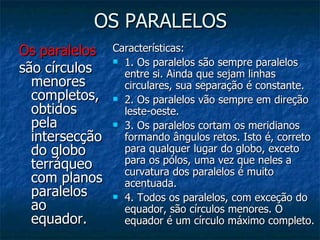 OS PARALELOS Os paralelos   são círculos menores completos, obtidos pela intersecção do globo terráqueo com planos paralelos ao equador.  Características: 1. Os paralelos são sempre paralelos entre si. Ainda que sejam linhas circulares, sua separação é constante. 2. Os paralelos vão sempre em direção leste-oeste. 3. Os paralelos cortam os meridianos formando ângulos retos. Isto é, correto para qualquer lugar do globo, exceto para os pólos, uma vez que neles a curvatura dos paralelos é muito acentuada. 4. Todos os paralelos, com exceção do equador, são círculos menores. O equador é um círculo máximo completo. 