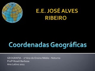 E.E. JOSÉ ALVES RIBEIRO Coordenadas Geográficas GEOGRAFIA -  1º Ano do Ensino Médio - Noturno ProfªRoseli Barbosa Ano Letivo 2011 