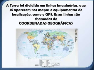 A Terra foi dividida em linhas imaginárias, que
  só aparecem nos mapas e equipamentos de
    localização, como o GPS. Essas linhas são
                  chamadas de
        COORDENADAS GEOGRÁFICAS




                    Profª. Lilian Larroca
 