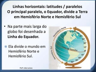 Linhas horizontais: latitudes / paralelos
    O principal paralelo, o Equador, divide a Terra
        em Hemisfério Norte e Hemisfério Sul

• Na parte mais larga do
  globo foi desenhada a
  Linha do Equador.

   Ela divide o mundo em
    Hemisfério Norte e
    Hemisfério Sul.

           Profª. Lilian Larroca
 