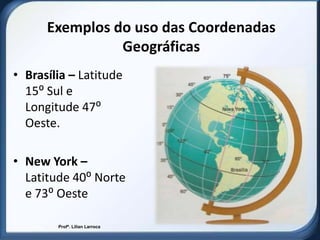 Exemplos do uso das Coordenadas
                Geográficas
• Brasília – Latitude
  15⁰ Sul e
  Longitude 47⁰
  Oeste.

• New York –
  Latitude 40⁰ Norte
  e 73⁰ Oeste

        Profª. Lilian Larroca
 