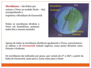Meridianos – são linhas que               Hemisfério
cortam a Terra no sentido Norte – Sul,    Ocidental
acompanhando a
trajetória o Meridiano de Greenwich


Todos os meridianos dividem a
Terra em hemisférios, portanto
todos têm o mesmo tamanho
                                                                Hemisfério
                                                                Oriental


Apesar de todos os meridianos dividirem igualmente a Terra, convencionou-
se utilizar o de Greenwich (cidade inglesa), como ponto divisório entre
Oriente e Ocidente.


Os meridianos são indicados por graus, que variam de 0º a 180º, a partir da
linha de Greenwich, tanto para o Leste como para o Oeste
 