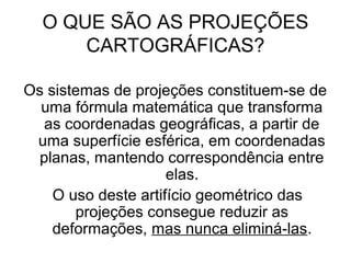 O QUE SÃO AS PROJEÇÕES
      CARTOGRÁFICAS?

Os sistemas de projeções constituem-se de
  uma fórmula matemática que transforma
   as coordenadas geográficas, a partir de
 uma superfície esférica, em coordenadas
  planas, mantendo correspondência entre
                     elas.
    O uso deste artifício geométrico das
       projeções consegue reduzir as
    deformações, mas nunca eliminá-las.
 