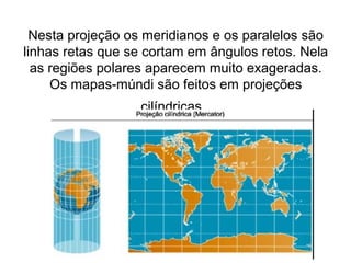 Nesta projeção os meridianos e os paralelos são
linhas retas que se cortam em ângulos retos. Nela
  as regiões polares aparecem muito exageradas.
     Os mapas-múndi são feitos em projeções
                  cilíndricas.
 