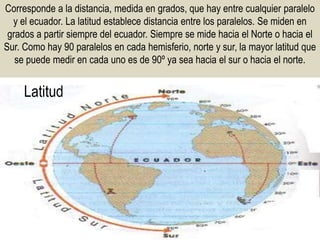 Latitud
Corresponde a la distancia, medida en grados, que hay entre cualquier paralelo
y el ecuador. La latitud establece distancia entre los paralelos. Se miden en
grados a partir siempre del ecuador. Siempre se mide hacia el Norte o hacia el
Sur. Como hay 90 paralelos en cada hemisferio, norte y sur, la mayor latitud que
se puede medir en cada uno es de 90º ya sea hacia el sur o hacia el norte.
 