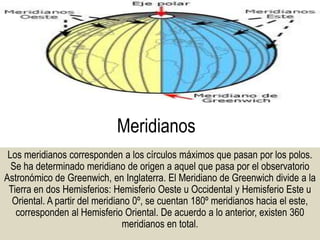 Meridianos
Los meridianos corresponden a los círculos máximos que pasan por los polos.
Se ha determinado meridiano de origen a aquel que pasa por el observatorio
Astronómico de Greenwich, en Inglaterra. El Meridiano de Greenwich divide a la
Tierra en dos Hemisferios: Hemisferio Oeste u Occidental y Hemisferio Este u
Oriental. A partir del meridiano 0º, se cuentan 180º meridianos hacia el este,
corresponden al Hemisferio Oriental. De acuerdo a lo anterior, existen 360
meridianos en total.
 