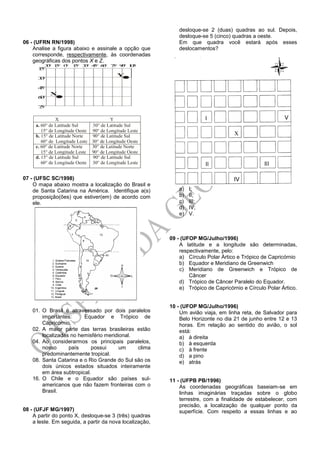 06 - (UFRN RN/1998)
Analise a figura abaixo e assinale a opção que
corresponde, respectivamente, às coordenadas
geográficas dos pontos X e Z.
30° 15° 0° 15° 30° 45° 60° 75° 90° 105°
15°
30°
45°
60°
75°
Y
X
.
.
X Y
a. 60° de Latitude Sul 30° de Latitude Sul
15° de Longitude Oeste 90° de Longitude Leste
15° de Latitude Norte 90° de Latitude Sul
60° de Longitude Leste 30° de Longitude Oeste
60° de Latitude Norte 30° de Latitude Norte
15° de Longitude Leste 90° de Longitude Oeste
15° de Latitude Sul 90° de Latitude Sul
60° de Longitude Oeste 30° de Longitude Leste
b.
c.
d.
07 - (UFSC SC/1998)
O mapa abaixo mostra a localização do Brasil e
de Santa Catarina na América. Identifique a(s)
proposição(ões) que estiver(em) de acordo com
ele.
01. O Brasil é atravessado por dois paralelos
importantes: Equador e Trópico de
Capricórnio.
02. A maior parte das terras brasileiras estão
localizadas no hemisfério meridional.
04. Ao considerarmos os principais paralelos,
nosso país possui um clima
predominantemente tropical.
08. Santa Catarina e o Rio Grande do Sul são os
dois únicos estados situados inteiramente
em área subtropical.
16. O Chile e o Equador são países sul-
americanos que não fazem fronteiras com o
Brasil.
08 - (UFJF MG/1997)
A partir do ponto X, desloque-se 3 (três) quadras
a leste. Em seguida, a partir da nova localização,
desloque-se 2 (duas) quadras ao sul. Depois,
desloque-se 5 (cinco) quadras a oeste.
Em que quadra você estará após esses
deslocamentos?
a) I;
b) II;
c) III;
d) IV;
e) V.
09 - (UFOP MG/Julho/1996)
A latitude e a longitude são determinadas,
respectivamente, pelo:
a) Círculo Polar Ártico e Trópico de Capricórnio
b) Equador e Meridiano de Greenwich
c) Meridiano de Greenwich e Trópico de
Câncer
d) Trópico de Câncer Paralelo do Equador.
e) Trópico de Capricórnio e Círculo Polar Ártico.
10 - (UFOP MG/Julho/1996)
Um avião viaja, em linha reta, de Salvador para
Belo Horizonte no dia 21 de junho entre 12 e 13
horas. Em relação ao sentido do avião, o sol
está:
a) à direita
b) à esquerda
c) à frente
d) a pino
e) atrás
11 - (UFPB PB/1996)
As coordenadas geográficas baseiam-se em
linhas imaginárias traçadas sobre o globo
terrestre, com a finalidade de estabelecer, com
precisão, a localização de qualquer ponto da
superfície. Com respeito a essas linhas e ao
 