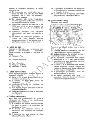 sistema de localização geográfica, é correto
afirmar-se que:
a) Os meridianos são semicírculos, isto é,
linhas de 180º que vão do Polo Norte
Magnético até o Polo Sul Magnético,
cruzando os paralelos.
b) Os paralelos são linhas imaginárias,
circulares e paralelas ao Equador, portanto o
Equador não constitui um paralelo.
c) Longitude é a distância, em graus (de 0º até
180º), que vai de um ponto qualquer na
superfície da terra até o meridiano de
Greenwich.
d) Greenwich representa um meridiano
intermediário, cujo valor corresponde a
90º.
e) Em termos de localização geográfica, a
cidade de João Pessoa situa-se
aproximadamente a 7º de latitude norte e
a 34º de longitude a leste de Greenwich.
12 - (UFRN RN/1995)
Assinale a alternativa que corresponde aos
países sul-americanos localizados,
respectivamente, a Noroeste e Sudoeste do
Brasil:
a) Paraguai e Peru
b) Colômbia e Paraguai
c) Peru e Argentina
d) Paraguai e Colômbia
e) Venezuela e Uruguai
13 - (UFOP MG/Julho/1994)
Sobre a posição geográfica do Brasil assinale a
alternativa incorreta.
a) Cerca de 7% de suas terras encontra-se no
hemisfério setentrional.
b) É cortado, ao norte pelo trópico de
Capricórnio.
c) Localiza-se a oeste do meridiano de
Greenwich.
d) Mais de 90% de suas terras está situada no
hemisfério meridional.
e) Ocupa a porção centro-oriental do continente
sul-americano.
14 - (UnB/DF/Janeiro/1993)
Com base nos conhecimentos da forma e
movimento da Terra e de coordenadas
geográficas, pode-se afirmar:
00. A localização dos trópicos e círculos resulta
do plano da órbita e do movimento de
translação da Terra.
01. A direção das correntes marinas é
influenciada pelo movimento de translação
da Terra.
02. A incidência dos raios solares nas altas
latitudes é tangente à Terra.
03. O movimento de precessão dos equinócios
da Terra tem como uma das conseqüências
as variações do clima.
04. O ponto antípoda do lugar de coordenadas
geográficas 60ºS e 45ºW é 60ºN e 45ºL.
15 - (UFG GO/1ª Fase/1993)
Examine o mapa a seguir.
A partir de sua leitura e análise, pode-se afirmar
que:
01. Os locais assinalados pelas letras A e B têm
longitudes iguais e latitudes diferentes;
02. Na zona destacada C a amplitude térmica é
maior que na zona destacada D;
04. As atividades econômicas nas regiões
assinaladas E e F são caracterizadas,
respectivamente, pela agricultura comercial
de cereais e pela indústria;
08. As áreas G e H destacadas nos oceanos
Pacífico e Atlântico. Situadas próximas aos
trópicos de Capricórnio e Câncer, são zonas
de baixa pressão atmosférica;
16. A precipitação pluviométrica anual tem
relação direta com as latitudes;
32. No Japão, destacado pela zona I a
agricultura é intensiva de consumo interno,
praticada em, região temperada.
 