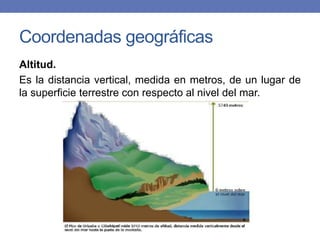 Coordenadas geográficas
Altitud.
Es la distancia vertical, medida en metros, de un lugar de
la superficie terrestre con respecto al nivel del mar.