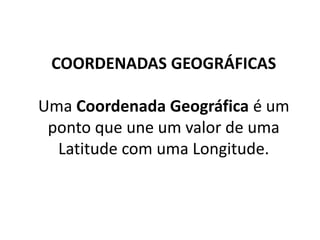 COORDENADAS GEOGRÁFICAS
Uma Coordenada Geográfica é um
ponto que une um valor de uma
Latitude com uma Longitude.
 