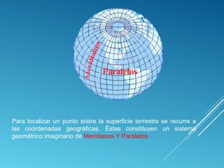 Para localizar un punto sobre la superficie terrestre se recurre a
las coordenadas geográficas. Éstas constituyen un sistema
geométrico imaginario de Meridianos Y Paralelos.