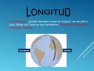 Los Meridianos, también llamados líneas de longitud, van de polo a
polo. Divide a la Tierra en dos hemisferios: Hemisferio Occidental y
Hemisferio Oriental.
Occidente Oriente