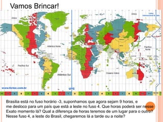Vamos Brincar!
Brasilia está no fuso horário -3, suponhamos que agora sejam 9 horas, e
me desloco para um país que está a leste no fuso 4. Que horas poderá ser nesse
Exato momento lá? Qual a diferença de horas teremos de um lugar para o outro?
Nesse fuso 4, a leste do Brasil, chegaremos lá a tarde ou a noite?
 