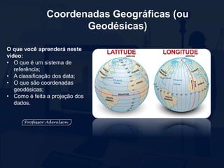 Coordenadas Geográficas (ou
Geodésicas)
O que você aprenderá neste
vídeo:
• O que é um sistema de
referência;
• A classificação dos data;
• O que são coordenadas
geodésicas;
• Como é feita a projeção dos
dados.
 