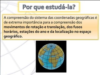 COORDENADAS
GEOGRÁFICAS
A compreensão do sistema das coordenadas geográficas é
de extrema importância para a compreensão dos
movimentos de rotação e translação, dos fusos
horários, estações do ano e da localização no espaço
geográfico.
 