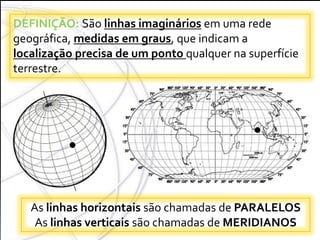 COORDENADAS
GEOGRÁFICAS
DEFINIÇÃO: São linhas imaginários em uma rede
geográfica, medidas em graus, que indicam a
localização precisa de um ponto qualquer na superfície
terrestre.
As linhas horizontais são chamadas de PARALELOS
As linhas verticais são chamadas de MERIDIANOS
 