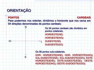 ORIENTAÇÃO
PONTOS                                                     CARDEAIS
Para podermos nos orientar, dividimos o horizonte que nos cerca em
04 direções denominadas de pontos cardeais:
              N               Os 04 pontos cardeais são divididos em
                              Os 04 pontos cardeais são divididos em
                              pontos colaterais.
                              NORDESTE(NE)
                              NOROESTE(NO)
O                         L   SUDESTE(SE)
                              SUDOESTE(SO)


                      Os 08 pontos sub-colaterais.
                      NOR- NORDESTE(NNE); NOR- NOROESTE(NNO);
             S        SUL-SUDESTE(SSE); SUL-SUDOESTE(SSO); ESTE-
                      NORDESTE(ENE); ESTE-SUDESTE(ESE); OESTE-
                      NOROESTE(ONO); OESTE-SUDOESTE(OSO)
 