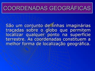 COORDENADAS GEOGRÁFICAS

São um conjunto de linhas imaginárias
traçadas sobre o globo que permitem
localizar qualquer ponto na superfície
terrestre. As coordenadas constituem a
melhor forma de localização geográfica.
 