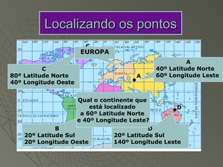 Localizando os pontos
                        C
                       EUROPA
                                                         A
          C                                    40º Latitude Norte
80º Latitude Norte                      A      60º Longitude Leste
40º Longitude Oeste


                      Qual o continente que
                          está localizado
                            B                        D
                       a 60º Latitude Norte
                      e 40º Longitude Leste?
              B                             D
    20º Latitude Sul             20º Latitude Sul
    20º Longitude Oeste          140º Longitude Leste
 