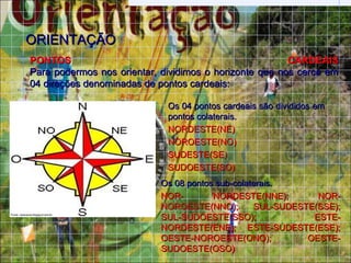 ORIENTAÇÃO
PONTOS                                                  CARDEAIS
Para podermos nos orientar, dividimos o horizonte que nos cerca em
04 direções denominadas de pontos cardeais:

                             Os 04 pontos cardeais são divididos em
                             pontos colaterais.
                             NORDESTE(NE)
                             NOROESTE(NO)
                             SUDESTE(SE)
                             SUDOESTE(SO)
                            Os 08 pontos sub-colaterais.
                            NOR-        NORDESTE(NNE);        NOR-
                            NOROESTE(NNO);        SUL-SUDESTE(SSE);
                            SUL-SUDOESTE(SSO);               ESTE-
                            NORDESTE(ENE); ESTE-SUDESTE(ESE);
                            OESTE-NOROESTE(ONO);            OESTE-
                            SUDOESTE(OSO)
 