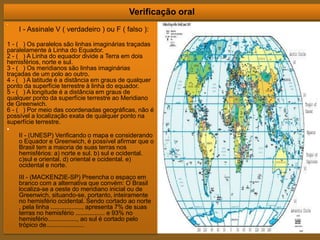 Verificação oral
•
I - Assinale V ( verdadeiro ) ou F ( falso ):
1 - ( ) Os paralelos são linhas imaginárias traçadas
paralelamente à Linha do Equador.
2 - ( ) A Linha do equador divide a Terra em dois
hemisférios, norte e sul.
3 - ( ) Os meridianos são linhas imaginárias
traçadas de um polo ao outro.
4 - ( ) A latitude é a distância em graus de qualquer
ponto da superfície terrestre à linha do equador.
5 - ( ) A longitude é a distância em graus de
qualquer ponto da superfície terrestre ao Meridiano
de Greenwich.
6 - ( ) Por meio das coordenadas geográficas, não é
possível a localização exata de qualquer ponto na
superfície terrestre.
•
II - (UNESP) Verificando o mapa e considerando
o Equador e Greenwich, é possível afirmar que o
Brasil tem a maioria de suas terras nos
hemisférios: a) norte e sul. b) sul e ocidental.
c)sul e oriental. d) oriental e ocidental. e)
ocidental e norte.
III - (MACKENZIE-SP) Preencha o espaço em
branco com a alternativa que convém: O Brasil
localiza-se a oeste do meridiano inicial ou de
Greenwich, situando-se, portanto, inteiramente
no hemisfério ocidental. Sendo cortado ao norte
, pela linha .................., apresenta 7% de suas
terras no hemisfério ................. e 93% no
hemisfério................., ao sul é cortado pelo
trópico de......................
 