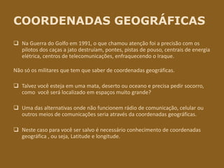 COORDENADAS GEOGRÁFICAS
 Na Guerra do Golfo em 1991, o que chamou atenção foi a precisão com os
pilotos dos caças a jato destruíam, pontes, pistas de pouso, centrais de energia
elétrica, centros de telecomunicações, enfraquecendo o Iraque.
Não só os militares que tem que saber de coordenadas geográficas.
 Talvez você esteja em uma mata, deserto ou oceano e precisa pedir socorro,
como você será localizado em espaços muito grande?
 Uma das alternativas onde não funcionem rádio de comunicação, celular ou
outros meios de comunicações seria através da coordenadas geográficas.
 Neste caso para você ser salvo é necessário conhecimento de coordenadas
geográfica , ou seja, Latitude e longitude.
 