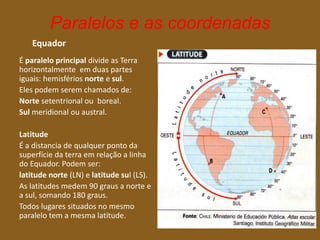 Paralelos e as coordenadas
Equador
É paralelo principal divide as Terra
horizontalmente em duas partes
iguais: hemisférios norte e sul.
Eles podem serem chamados de:
Norte setentrional ou boreal.
Sul meridional ou austral.
Latitude
É a distancia de qualquer ponto da
superfície da terra em relação a linha
do Equador. Podem ser:
latitude norte (LN) e latitude sul (LS).
As latitudes medem 90 graus a norte e
a sul, somando 180 graus.
Todos lugares situados no mesmo
paralelo tem a mesma latitude.
 