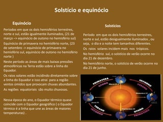 Solstício e equinócio
Equinócio
Períodos em que os dois hemisférios terrestres,
norte e sul, estão igualmente iluminados, (21 de
março –> equinócio de outono no hemisfério sul)
Equinócio de primavera no hemisfério norte, (23
de setembro -> equinócio de primavera no
hemisfério sul, equinócio de outono no hemisfério
norte )
Neste período as áreas de mais baixas pressões
atmosféricas na Terra estão sobre a linha do
Equador.
Os raios solares estão incidindo diretamente sobre
a linha do Equador e isso atrai para a região
ventos úmidos que provocam chuvas abundantes.
As regiões equatoriais são muito chuvosas.
Nessa época do ano, o Equador térmico quase
coincide com o Equador geográfico ( o Equador
térmico é a linha que une as áreas de maiores
temperaturas) .
Solstícios
Período em que os dois hemisférios terrestres,
norte e sul, estão desigualmente iluminados , ou
seja, o dia e a noite tem tamanhos diferentes.
Os raios solares incidem mais nos trópicos.
No hemisfério sul, o solstício de verão ocorre no
dia 21 de dezembro.
No hemisfério norte, o solstício de verão ocorre no
dia 21 de junho.
 