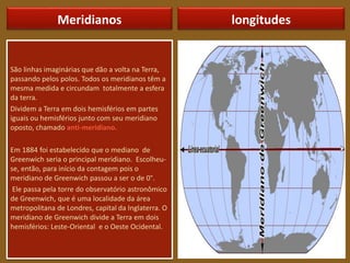 Meridianos
São linhas imaginárias que dão a volta na Terra,
passando pelos polos. Todos os meridianos têm a
mesma medida e circundam totalmente a esfera
da terra.
Dividem a Terra em dois hemisférios em partes
iguais ou hemisférios junto com seu meridiano
oposto, chamado anti-meridiano.
Em 1884 foi estabelecido que o mediano de
Greenwich seria o principal meridiano. Escolheu-
se, então, para início da contagem pois o
meridiano de Greenwich passou a ser o de 0°.
Ele passa pela torre do observatório astronômico
de Greenwich, que é uma localidade da área
metropolitana de Londres, capital da Inglaterra. O
meridiano de Greenwich divide a Terra em dois
hemisférios: Leste-Oriental e o Oeste Ocidental.
longitudes
 