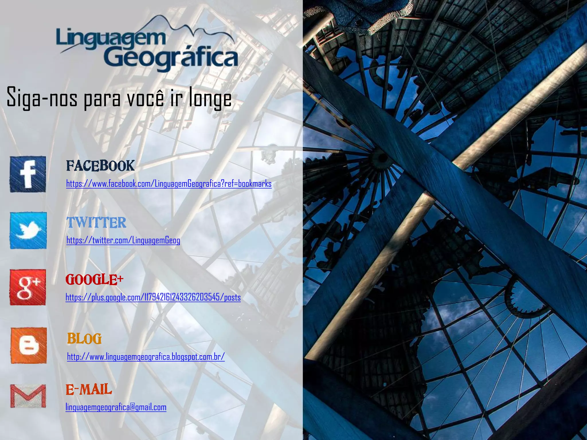 Siga-nos para você ir longe
FACEBOOK
https://www.facebook.com/LinguagemGeografica?ref=bookmarks
TWITTER
https://twitter.com/LinguagemGeog
BLOG
http://www.linguagemgeografica.blogspot.com.br/
GOOGLE+
https://plus.google.com/117942161243326203545/posts
E-MAIL
linguagemgeografica@gmail.com
 