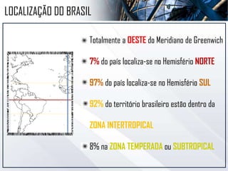 LOCALIZAÇÃO DO BRASIL
Totalmente a OESTE do Meridiano de Greenwich
7% do país localiza-se no Hemisfério NORTE
93% do país localiza-se no Hemisfério SUL
92% do território brasileiro estão dentro da
ZONA INTERTROPICAL
8% na ZONA TEMPERADA ou SUBTROPICAL
 