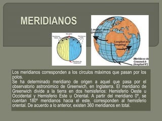 Los meridianos corresponden a los círculos máximos que pasan por los
polos.
Se ha determinado meridiano de origen a aquel que pasa por el
observatorio astronómico de Greenwich, en Inglaterra. El meridiano de
Greenwich divide a la tierra en dos hemisferios: Hemisferio Oeste u
Occidental y Hemisferio Este u Oriental. A partir del meridiano 0º, se
cuentan 180º meridianos hacia el este, corresponden al hemisferio
oriental. De acuerdo a lo anterior, existen 360 meridianos en total.
 