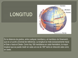 Es la distancia de grados, entre cualquier meridiano y el meridiano de Greenwich,
que es un punto universal de referencia. La longitud se mide exclusivamente hacia
el Este o hacia el Oeste. Como hay 180 meridianos en cada Hemisferio, la mayor
longitud que se puede medir en cada uno es de 180º tanto en dirección este como
en oeste.
 