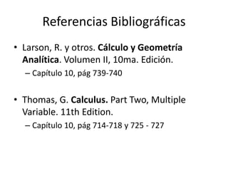 Referencias Bibliográficas
• Larson, R. y otros. Cálculo y Geometría
  Analítica. Volumen II, 10ma. Edición.
  – Capítulo 10, pág 739-740


• Thomas, G. Calculus. Part Two, Multiple
  Variable. 11th Edition.
  – Capítulo 10, pág 714-718 y 725 - 727
 