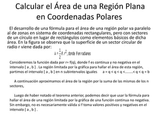 Calcular el Área de una Región Plana
          en Coordenadas Polares
 El desarrollo de una fórmula para el área de una región polar va paralelo
al de zonas en sistema de coordenadas rectangulares, pero con sectores
de un círculo en lugar de rectángulos como elementos básicos de dicha
área. En la figura se observa que la superficie de un sector circular de
radio r viene dada por:


 Consideremos la función dada por r= f(q), donde f es continua y no negativa en el
 intervalo [ a , b ] . La región limitada por la gráfica para hallar el área de esta región,
 partimos el intervalo [ a , b ] en n subintervalos iguales a = q < q < q <........< q < q = b

    A continuación aproximamos el área de la región por la suma de las mismas de los n
 sectores,

    Luego de haber notado el teorema anterior, podemos decir que usar la fórmula para
 hallar el área de una región limitada por la gráfica de una función continua no negativa.
 Sin embargo, no es necesariamente válida si f toma valores positivos y negativos en el
 intervalo [ a , b ] .
 