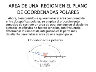 AREA DE UNA REGION EN EL PLANO
    DE COORDENADAS POLARES
  Ahora, bien cuando se quiere hallar el área comprendida
entre dos gráficas polares, se emplea el procedimiento
conocido de sustraer un área de otra. Aunque en el siguiente
ejemplo los cálculos no fueron sencillos, con frecuencia,
determinar los límites de integración es la parte más
desafiante para hallar el área de una región polar.
 