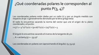¿Qué coordenadas polares le corresponden al
punto P(3, 4)?
Las coordenadas polares están dadas por un radio (r) y por un ángulo medido con
respecto al eje x (generalmente denotado por la letra griega teta)
El radio lo encuentras sacando la norma del vector que une el origen de tu plano
coordenado y el punto:
r=(3^2 + 4^2)^(1/2) = (9+16)^(1/2) = (25)^(1/2) = 5
El ángulo lo encuentras sacando el inverso de la tangente de y/x:
... A = arctan(4/3) =~ 53,13º
Las coordenadas en polares son (aproximando el ángulo): (5; 53,13)
 