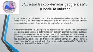¿Qué son las coordenadas geográficas? y
¿Dónde se utilizan?
• Es un sistema de referencia que utiliza las dos coordenadas angulares , latitud
(norte o sur) y longitud (este u oeste)y sirve para determinar los ángulos laterales
de la superficie terrestre (o en general de un círculo o un esferoide).
• Convencionalmente la Cartografía ha establecido un sistema de coordenadas
geográficas para facilitar la determinación y posición geomatemática de cualquier
punto o territorio en los mapas. Esta red está conformada por los meridianos y los
paralelos; algunos adquieren una gran importancia por su relación con el ritmo de
las estaciones, estos son: los trópicos de Cáncer (23°30' de latitud norte) y
Capricornio (23°30' de latitud sur) y los círculos polares Ártico (66°27' de latitud
norte) yAntártico (66°27' de latitud sur).
 