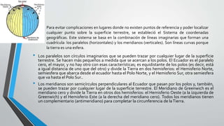 • Los paralelos son círculos imaginarios que se pueden trazar por cualquier lugar de la superficie
terrestre. Se hacen más pequeños a medida que se acercan a los polos. El Ecuador es el paralelo
cero, el mayor, y no hay otro con esas características; es equidistante de los polos (es decir, está
a igual distancia de uno que del otro) y divide la Tierra en dos hemisferios: el Hemisferio Norte,
semiesfera que abarca desde el ecuador hasta el Polo Norte, y el Hemisferio Sur, otra semiesfera
que va hasta el Polo Sur..
• Los meridianos son semicírculos perpendiculares al Ecuador que pasan por los polos y, también,
se pueden trazar por cualquier lugar de la superficie terrestre. El Meridiano de Greenwich es el
meridiano cero y divide la Tierra en otros dos hemisferios: el Hemisferio Oeste (a la izquierda de
Greenwich) y el Hemisferio Este (a la derecha del meridiano cero). Todos los meridianos tienen
un complementario (antimeridiano) para completar la circunferencia de laTierra.
Para evitar complicaciones en lugares donde no existen puntos de referencia y poder localizar
cualquier punto sobre la superficie terrestre, se estableció el Sistema de coordenadas
geográficas. Este sistema se basa en la combinación de líneas imaginarias que forman una
cuadrícula: los paralelos (horizontales) y los meridianos (verticales). Son líneas curvas porque
la tierra es una esfera.
 