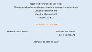 Republica Bolivariana de Venezuela
Ministerio del poder popular para la educación superior universitaria
Universidad Fermín Toro
Catedra: Matemática II
Sección-. M-812
COORDENADAS POLARES
Profesor: Oscar Pereira Alumno: Joel Barrios
C.I: V-19.290.571
Acarigua, 28 Abril del 2018
 