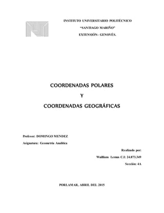 INSTITUTO UNIVERSITARIO POLITÉCNICO
“SANTIAGO MARIÑO”
EXTENSIÓN- GENOVÉS.
COORDENADAS POLARES
Y
COORDENADAS GEOGRÁFICAS
Profesor: DOMINGO MENDEZ
Asignatura: Geometría Analítica
Realizado por:
Wuillians Lemus C.I: 24.873.349
Sección: 4A
PORLAMAR, ABRIL DEL 2015
 