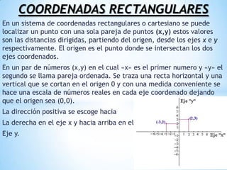COORDENADAS RECTANGULARESEn un sistema de coordenadas rectangulares o cartesiano se puede localizar un punto con una sola pareja de puntos (x,y) estos valores son las distancias dirigidas, partiendo del origen, desde los ejes x e y respectivamente. El origen es el punto donde se intersectan los dos ejes coordenados. En un par de números (x,y) en el cual «x» es el primer numero y «y» el segundo se llama pareja ordenada. Se traza una recta horizontal y una vertical que se cortan en el origen 0 y con una medida conveniente se hace una escala de números reales en cada eje coordenado dejando que el origen sea (0,0).La dirección positiva se escoge haciaLa derecha en el eje x y hacia arriba en elEje y. 