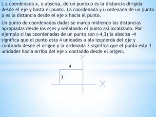 L a coordenada x, o abscisa, de un punto p es la distancia dirigida desde el eje y hasta el punto. La coordenada y u ordenada de un punto p es la distancia desde el eje x hacia el punto.Un punto de coordenadas dadas se marca midiendo las distancias apropiadas desde los ejes y señalando el punto así localizado. Por ejemplo si las coordenadas de un punto son (-4,3) la abscisa -4 significa que el punto esta 4 unidades a ala izquierda del eje y contando desde el origen y la ordenada 3 significa que el punto esta 3 unidades hacia arriba del eje x contando desde el origen.43