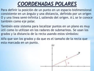 COORDENADAS POLARESPara definir la posición de un punto en un espacio bidimensional consistente en un ángulo y una distancia, definido por un origen O y una línea semi-infinita L saliendo del origen. A L se le conoce también como eje polar.También este sistema para localizar puntos en un plano es muy útil como lo utilizan en los radares de submarinos. Se usan los grados y la distancia de la recta usando estos símbolos: Alfa que son los grados y da que es el tamaño de la recta que esta marcada en un punto.