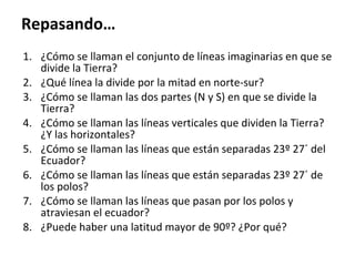 Repasando… ¿Cómo se llaman el conjunto de líneas imaginarias en que se divide la Tierra? ¿Qué línea la divide por la mitad en norte-sur? ¿Cómo se llaman las dos partes (N y S) en que se divide la Tierra? ¿Cómo se llaman las líneas verticales que dividen la Tierra? ¿Y las horizontales? ¿Cómo se llaman las líneas que están separadas 23º 27´ del Ecuador? ¿Cómo se llaman las líneas que están separadas 23º 27´ de los polos? ¿Cómo se llaman las líneas que pasan por los polos y atraviesan el ecuador? ¿Puede haber una latitud mayor de 90º? ¿Por qué? 