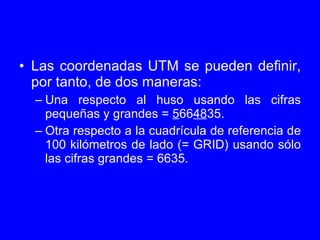 <ul><li>Las coordenadas UTM se pueden definir, por tanto, de dos maneras: </li></ul><ul><ul><li>Una respecto al huso usand...