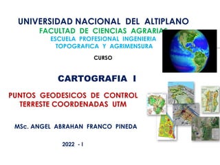 UNIVERSIDAD NACIONAL DEL ALTIPLANO
FACULTAD DE CIENCIAS AGRARIAS
ESCUELA PROFESIONAL INGENIERIA
TOPOGRAFICA Y AGRIMENSURA
PUNTOS GEODESICOS DE CONTROL
TERRESTE COORDENADAS UTM
CURSO
CARTOGRAFIA I
MSc. ANGEL ABRAHAN FRANCO PINEDA
2022 - I
 